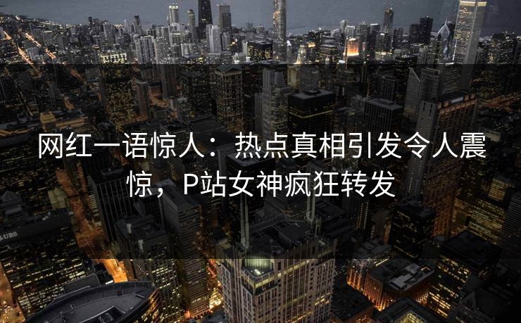 网红一语惊人：热点真相引发令人震惊，P站女神疯狂转发