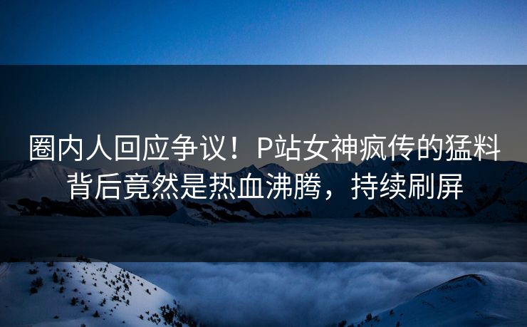圈内人回应争议！P站女神疯传的猛料背后竟然是热血沸腾，持续刷屏