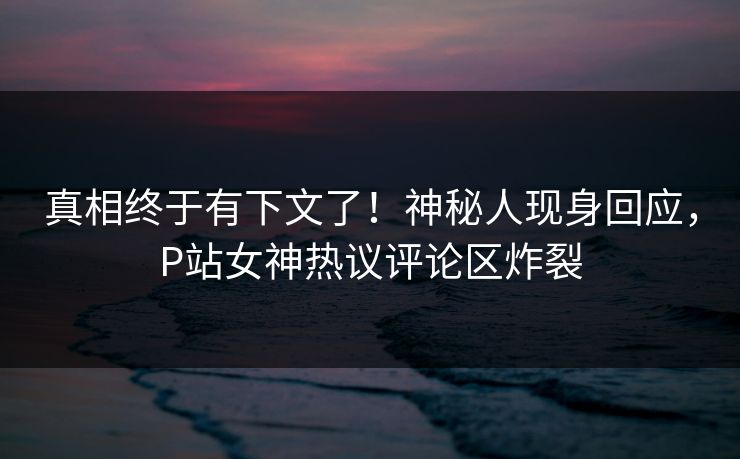 真相终于有下文了！神秘人现身回应，P站女神热议评论区炸裂