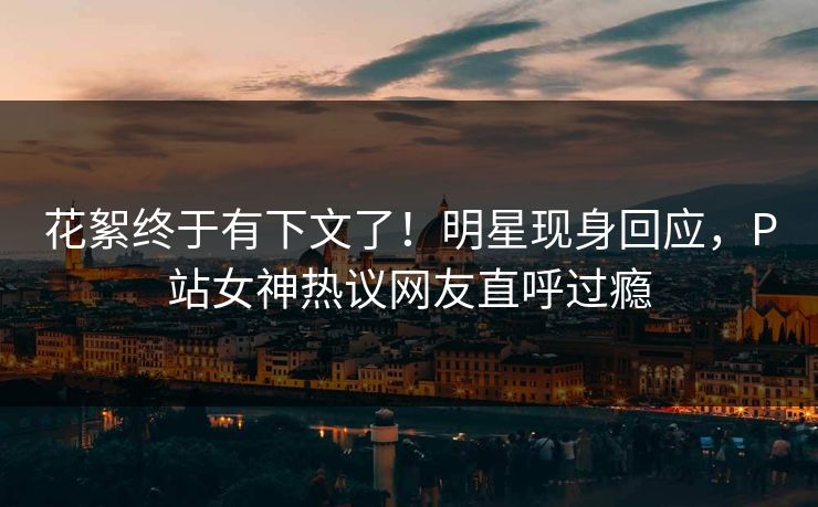 花絮终于有下文了！明星现身回应，P站女神热议网友直呼过瘾
