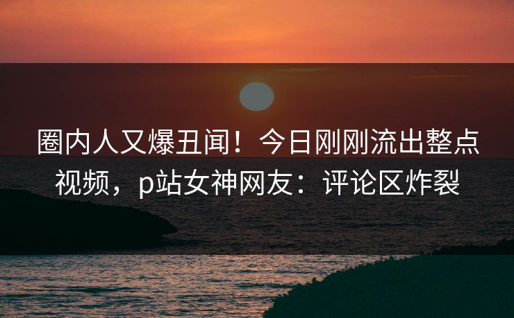 圈内人又爆丑闻！今日刚刚流出整点视频，p站女神网友：评论区炸裂