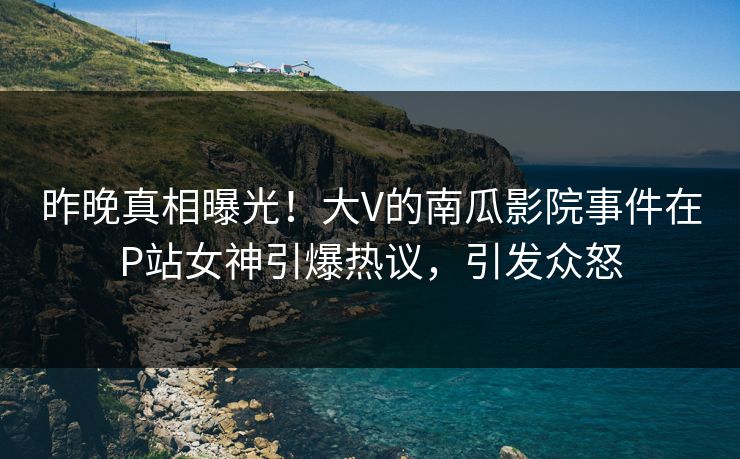 昨晚真相曝光！大V的南瓜影院事件在P站女神引爆热议，引发众怒