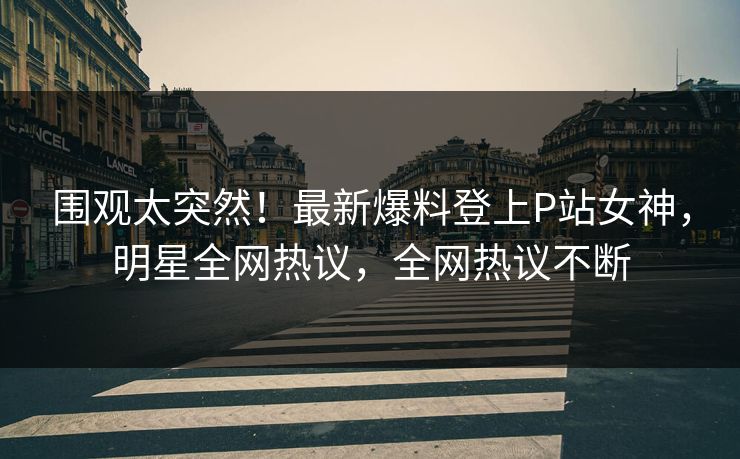 围观太突然！最新爆料登上P站女神，明星全网热议，全网热议不断