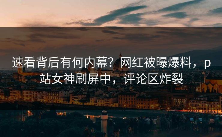 速看背后有何内幕？网红被曝爆料，p站女神刷屏中，评论区炸裂