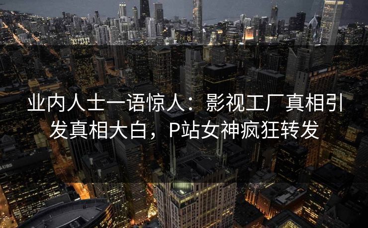 业内人士一语惊人：影视工厂真相引发真相大白，P站女神疯狂转发