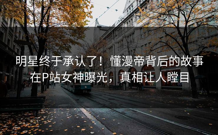 明星终于承认了！懂漫帝背后的故事在P站女神曝光，真相让人瞠目