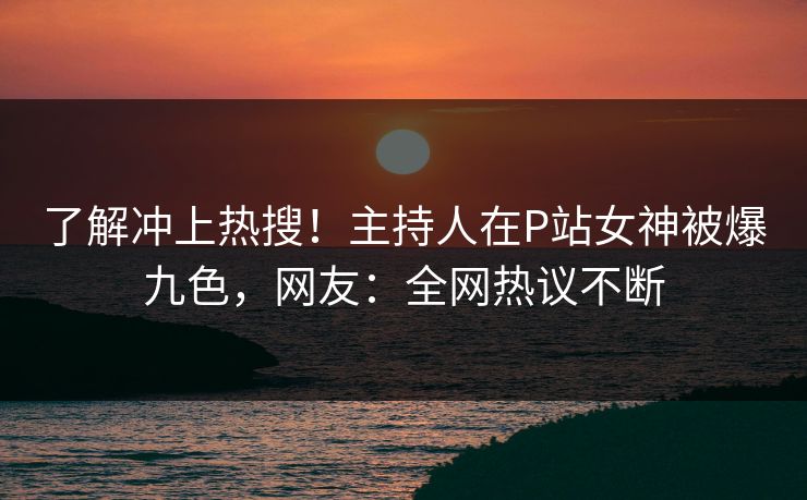 了解冲上热搜！主持人在P站女神被爆九色，网友：全网热议不断