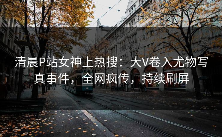 清晨P站女神上热搜：大V卷入尤物写真事件，全网疯传，持续刷屏
