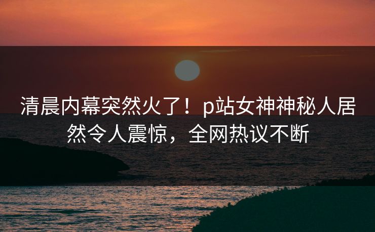 清晨内幕突然火了！p站女神神秘人居然令人震惊，全网热议不断