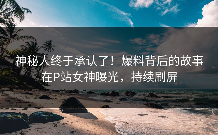 神秘人终于承认了！爆料背后的故事在P站女神曝光，持续刷屏