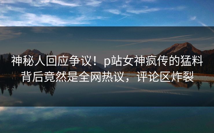 神秘人回应争议！p站女神疯传的猛料背后竟然是全网热议，评论区炸裂