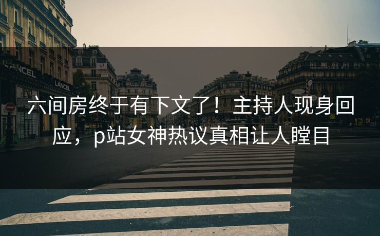 六间房终于有下文了！主持人现身回应，p站女神热议真相让人瞠目