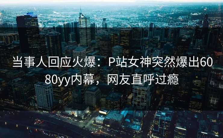 当事人回应火爆：P站女神突然爆出6080yy内幕，网友直呼过瘾
