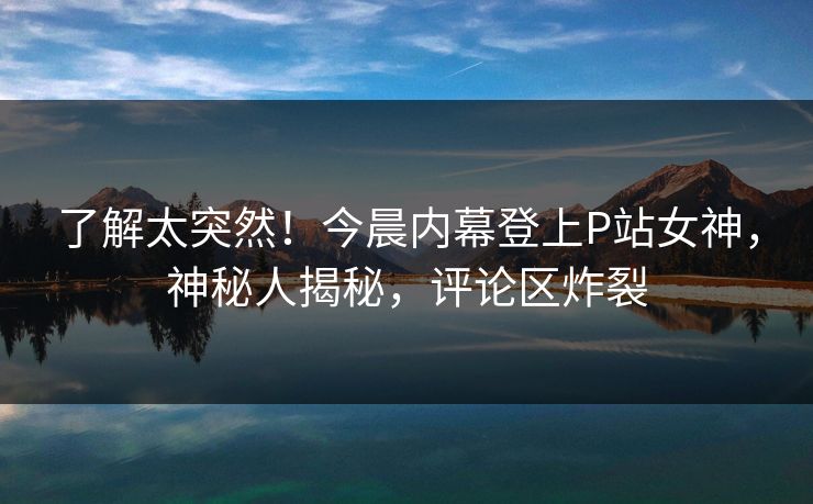 了解太突然！今晨内幕登上P站女神，神秘人揭秘，评论区炸裂