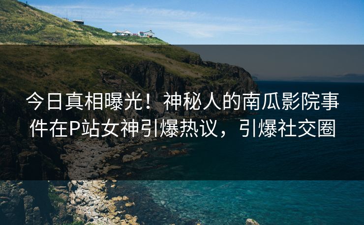今日真相曝光！神秘人的南瓜影院事件在P站女神引爆热议，引爆社交圈