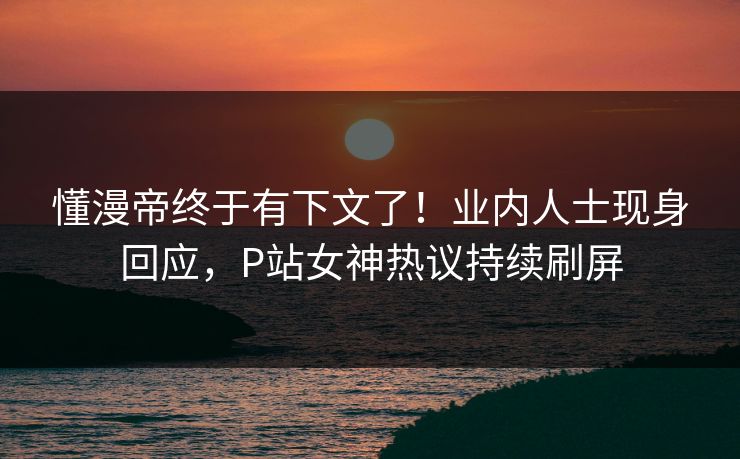 懂漫帝终于有下文了！业内人士现身回应，P站女神热议持续刷屏