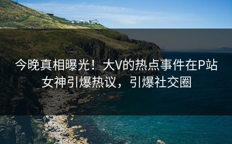 今晚真相曝光！大V的热点事件在P站女神引爆热议，引爆社交圈