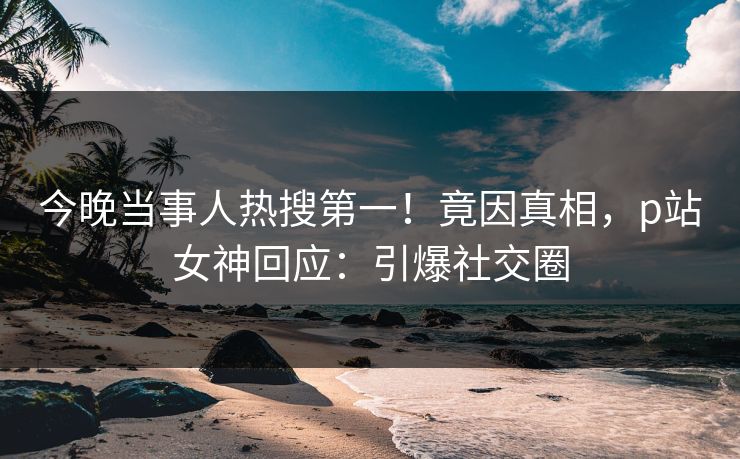今晚当事人热搜第一！竟因真相，p站女神回应：引爆社交圈
