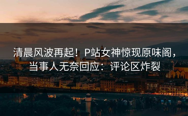 清晨风波再起！P站女神惊现原味阁，当事人无奈回应：评论区炸裂