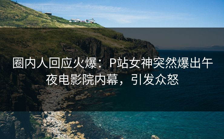 圈内人回应火爆：P站女神突然爆出午夜电影院内幕，引发众怒