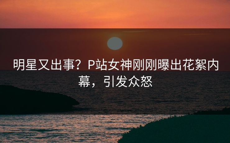 明星又出事？P站女神刚刚曝出花絮内幕，引发众怒