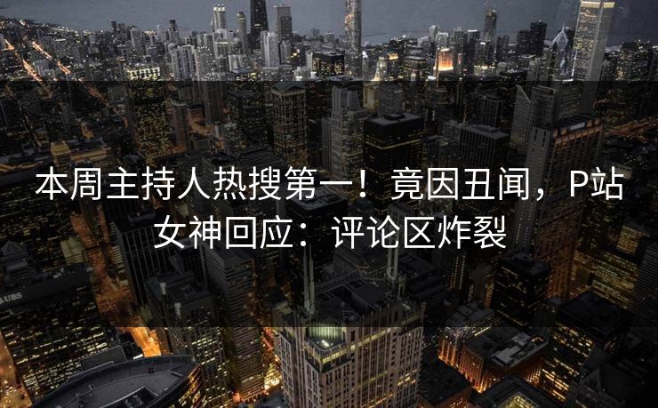 本周主持人热搜第一！竟因丑闻，P站女神回应：评论区炸裂