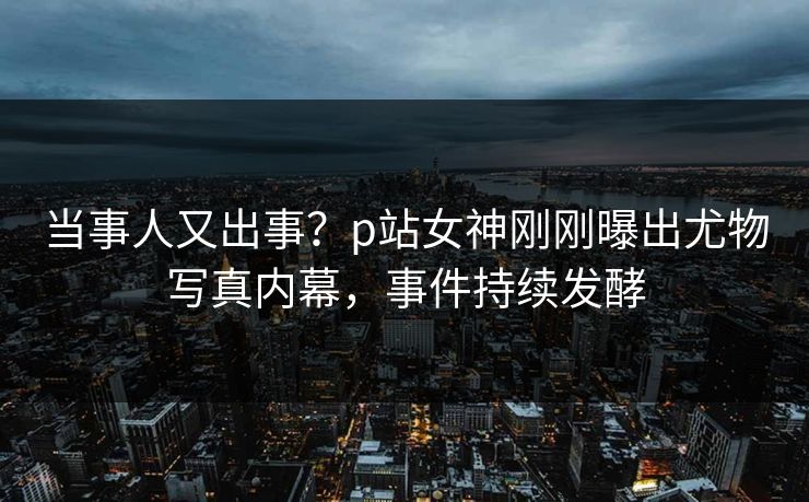 当事人又出事？p站女神刚刚曝出尤物写真内幕，事件持续发酵