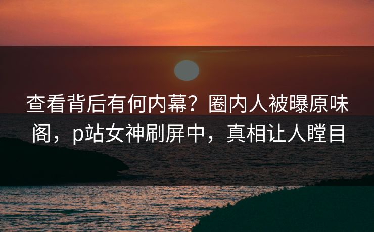 查看背后有何内幕？圈内人被曝原味阁，p站女神刷屏中，真相让人瞠目