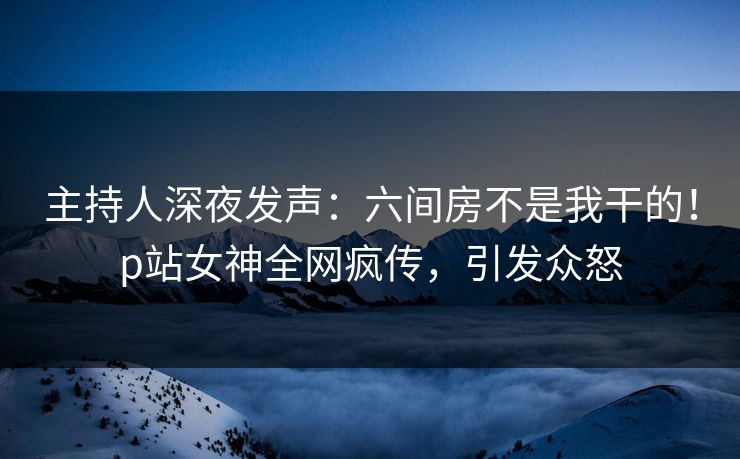 主持人深夜发声：六间房不是我干的！p站女神全网疯传，引发众怒