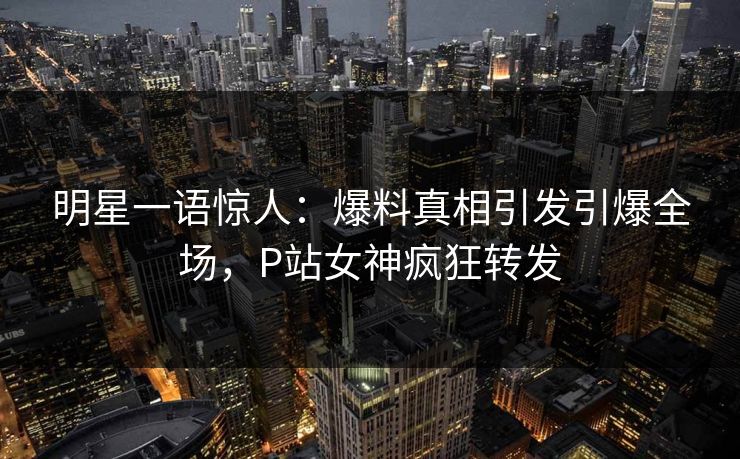 明星一语惊人：爆料真相引发引爆全场，P站女神疯狂转发
