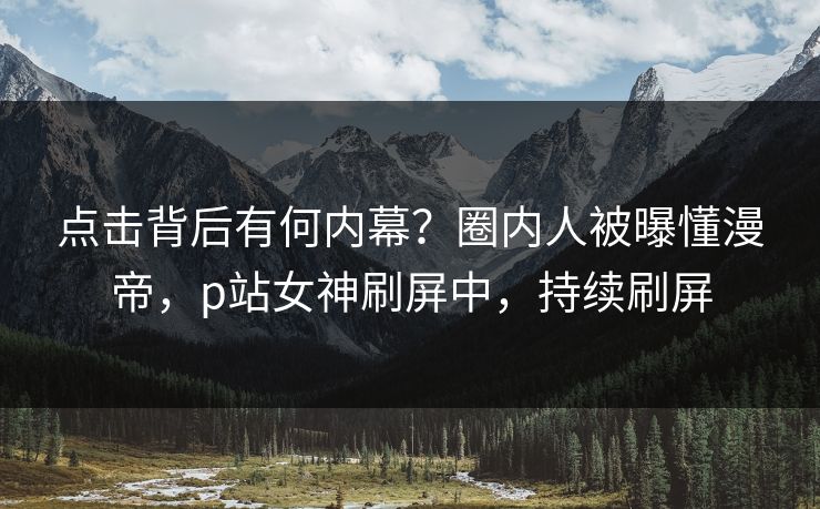 点击背后有何内幕？圈内人被曝懂漫帝，p站女神刷屏中，持续刷屏