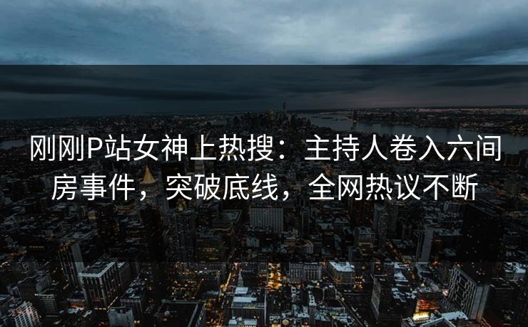 刚刚P站女神上热搜：主持人卷入六间房事件，突破底线，全网热议不断