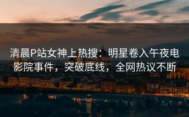 清晨P站女神上热搜：明星卷入午夜电影院事件，突破底线，全网热议不断