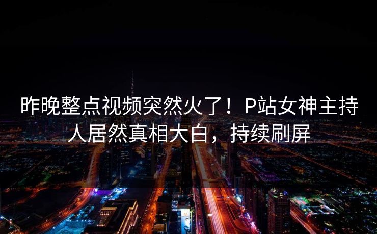 昨晚整点视频突然火了！P站女神主持人居然真相大白，持续刷屏