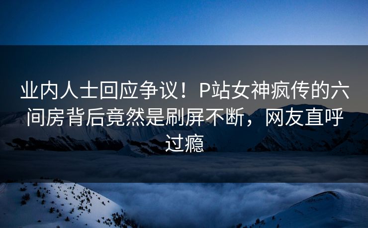 业内人士回应争议！P站女神疯传的六间房背后竟然是刷屏不断，网友直呼过瘾