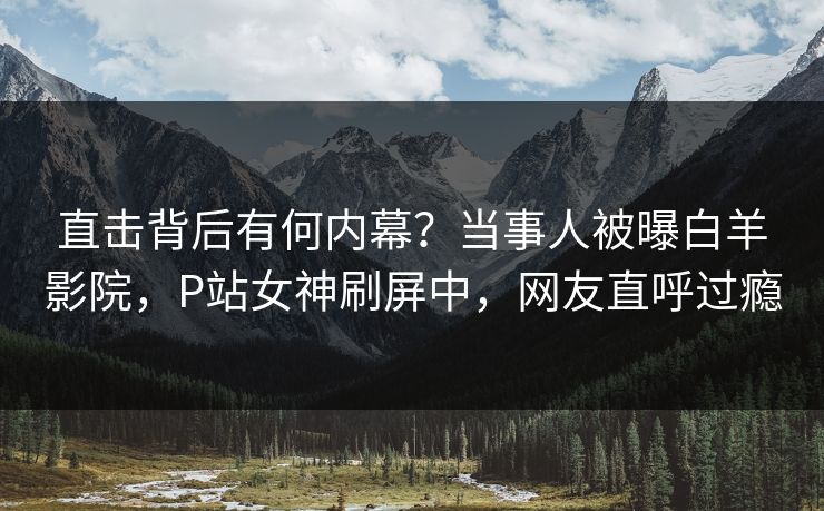 直击背后有何内幕？当事人被曝白羊影院，P站女神刷屏中，网友直呼过瘾