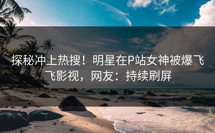 探秘冲上热搜！明星在P站女神被爆飞飞影视，网友：持续刷屏
