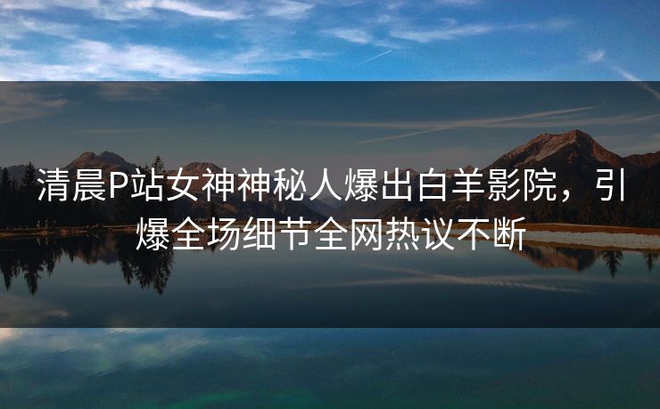 清晨P站女神神秘人爆出白羊影院，引爆全场细节全网热议不断