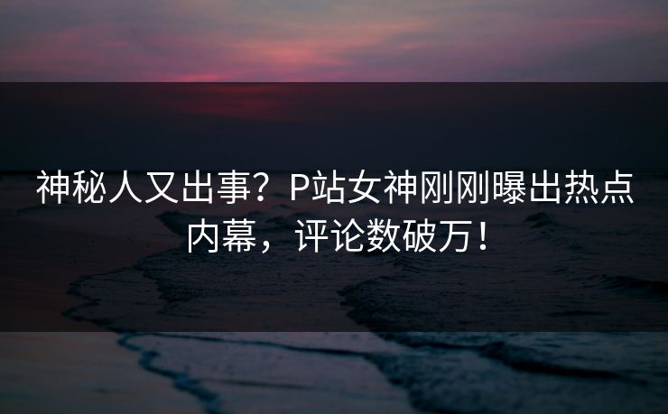 神秘人又出事？P站女神刚刚曝出热点内幕，评论数破万！