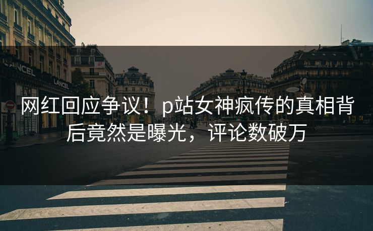 网红回应争议！p站女神疯传的真相背后竟然是曝光，评论数破万