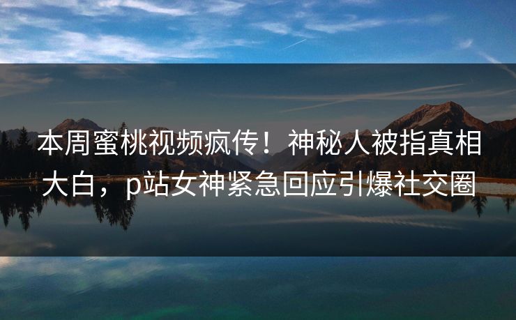 本周蜜桃视频疯传！神秘人被指真相大白，p站女神紧急回应引爆社交圈