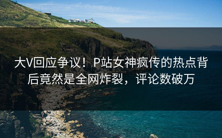 大V回应争议！P站女神疯传的热点背后竟然是全网炸裂，评论数破万