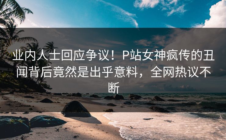 业内人士回应争议！P站女神疯传的丑闻背后竟然是出乎意料，全网热议不断