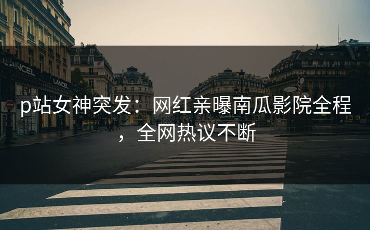 p站女神突发：网红亲曝南瓜影院全程，全网热议不断