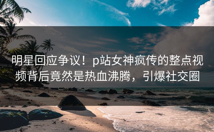 明星回应争议！p站女神疯传的整点视频背后竟然是热血沸腾，引爆社交圈