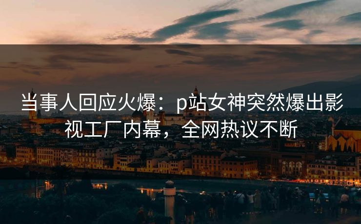 当事人回应火爆：p站女神突然爆出影视工厂内幕，全网热议不断