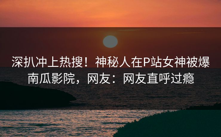 深扒冲上热搜！神秘人在P站女神被爆南瓜影院，网友：网友直呼过瘾