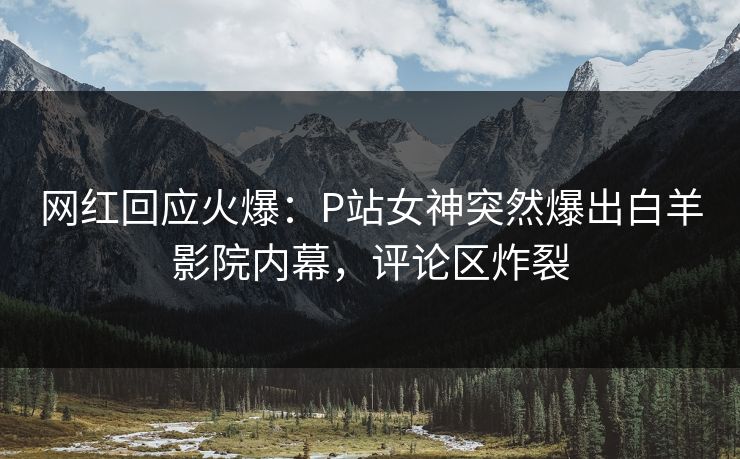 网红回应火爆：P站女神突然爆出白羊影院内幕，评论区炸裂