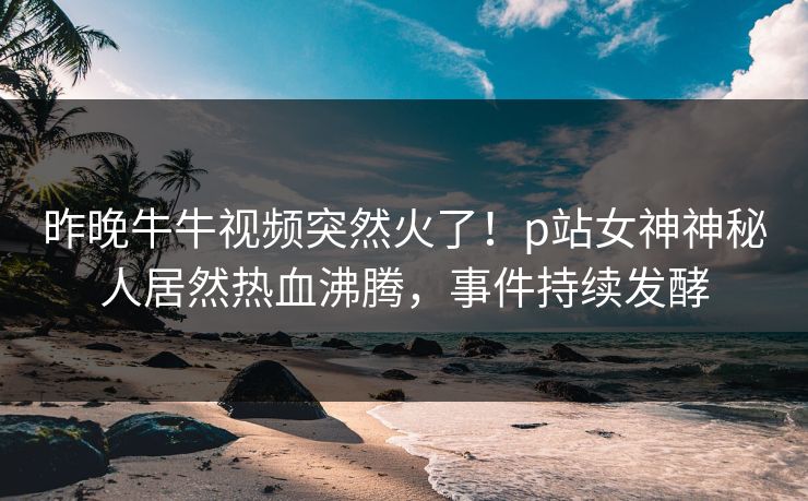 昨晚牛牛视频突然火了！p站女神神秘人居然热血沸腾，事件持续发酵