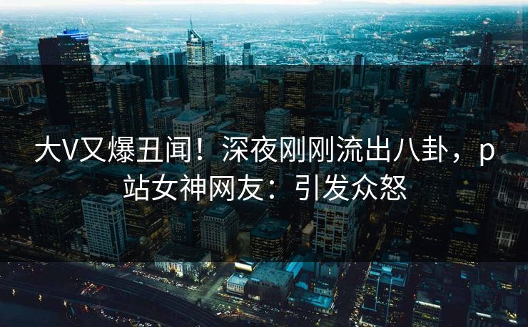 大V又爆丑闻！深夜刚刚流出八卦，p站女神网友：引发众怒